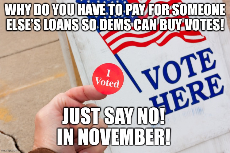 $500B School Loan Handout - Biden “I believe my plan is responsible and fair” | WHY DO YOU HAVE TO PAY FOR SOMEONE ELSE’S LOANS SO DEMS CAN BUY VOTES! JUST SAY NO!
IN NOVEMBER! | image tagged in biden school loan handout,biden buying votes,democrats buying votes | made w/ Imgflip meme maker