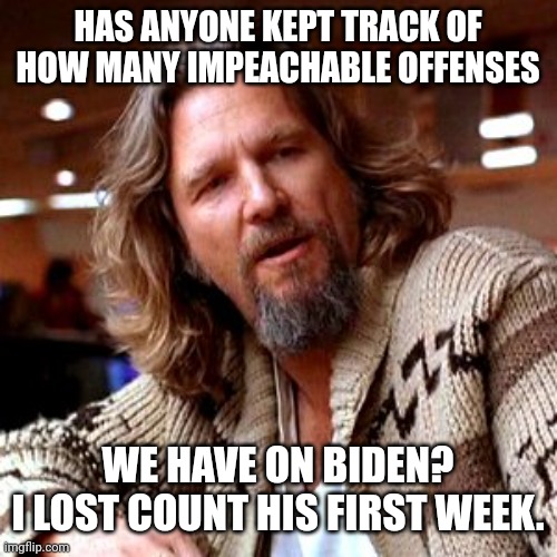 At least a couple dozen I'm sure. | HAS ANYONE KEPT TRACK OF HOW MANY IMPEACHABLE OFFENSES; WE HAVE ON BIDEN?
I LOST COUNT HIS FIRST WEEK. | image tagged in memes,confused lebowski | made w/ Imgflip meme maker