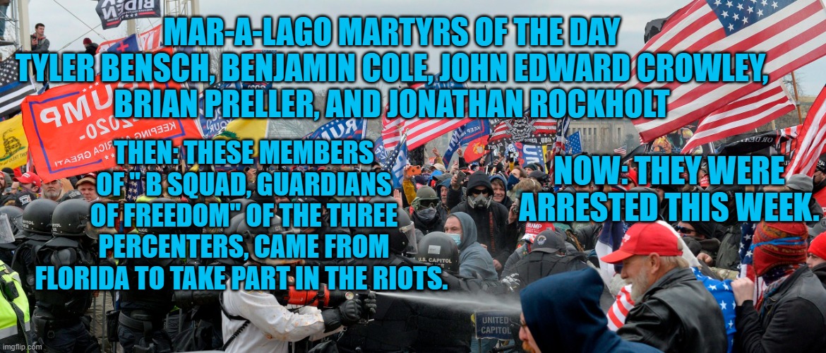 This week the FBI arrested a dozen of the estimated 1,000 suspects still under investigation. | MAR-A-LAGO MARTYRS OF THE DAY
TYLER BENSCH, BENJAMIN COLE, JOHN EDWARD CROWLEY,
BRIAN PRELLER, AND JONATHAN ROCKHOLT; THEN: THESE MEMBERS OF " B SQUAD, GUARDIANS OF FREEDOM" OF THE THREE PERCENTERS, CAME FROM FLORIDA TO TAKE PART IN THE RIOTS. NOW: THEY WERE ARRESTED THIS WEEK. | image tagged in politics | made w/ Imgflip meme maker