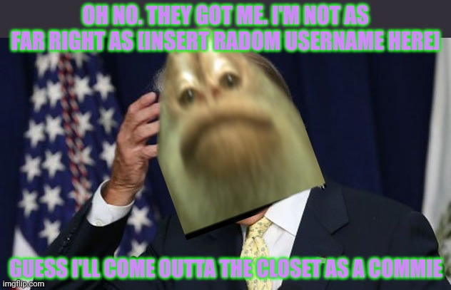 Joe Biden worries | OH NO. THEY GOT ME. I'M NOT AS FAR RIGHT AS [INSERT RADOM USERNAME HERE] GUESS I'LL COME OUTTA THE CLOSET AS A COMMIE | image tagged in joe biden worries | made w/ Imgflip meme maker