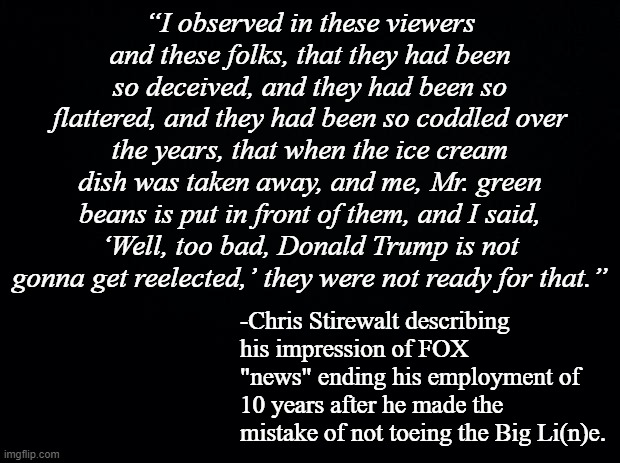 Fired for reporting the facts. | “I observed in these viewers and these folks, that they had been so deceived, and they had been so flattered, and they had been so coddled over the years, that when the ice cream dish was taken away, and me, Mr. green beans is put in front of them, and I said, ‘Well, too bad, Donald Trump is not gonna get reelected,’ they were not ready for that.”; -Chris Stirewalt describing his impression of FOX "news" ending his employment of 10 years after he made the mistake of not toeing the Big Li(n)e. | image tagged in black background | made w/ Imgflip meme maker