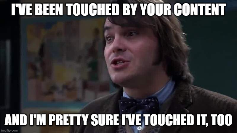 I have been touched by your content | I'VE BEEN TOUCHED BY YOUR CONTENT; AND I'M PRETTY SURE I'VE TOUCHED IT, TOO | image tagged in school of rock,jack black,dewey finn | made w/ Imgflip meme maker