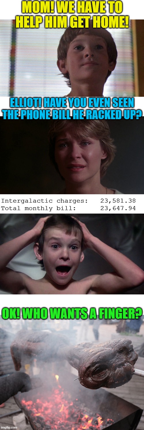 E.T. Phone home call collect | MOM! WE HAVE TO HELP HIM GET HOME! ELLIOT! HAVE YOU EVEN SEEN THE PHONE BILL HE RACKED UP? Intergalactic charges:   23,581.38
Total monthly bill:      23,647.94; OK! WHO WANTS A FINGER? | image tagged in memes,et phone home | made w/ Imgflip meme maker