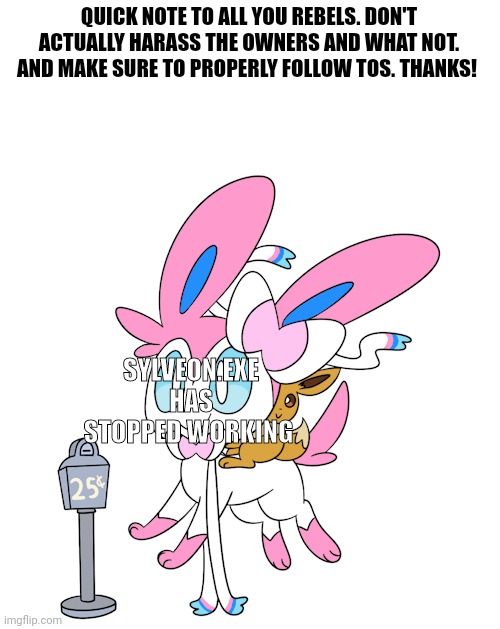 Just remember it's a joke. Don't wanna see people take it too far. | QUICK NOTE TO ALL YOU REBELS. DON'T ACTUALLY HARASS THE OWNERS AND WHAT NOT. AND MAKE SURE TO PROPERLY FOLLOW TOS. THANKS! SYLVEON.EXE HAS STOPPED WORKING | made w/ Imgflip meme maker