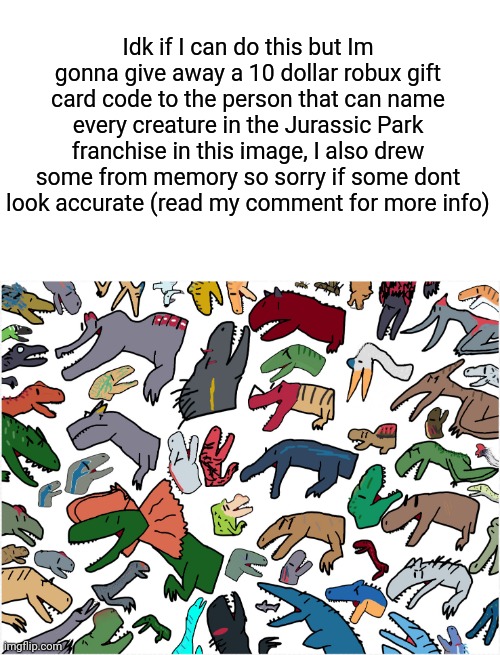 Idk If im allowed to do this ? | Idk if I can do this but Im gonna give away a 10 dollar robux gift card code to the person that can name every creature in the Jurassic Park franchise in this image, I also drew some from memory so sorry if some dont look accurate (read my comment for more info) | image tagged in dinosaurs,free robux,jurassic park,giveaway | made w/ Imgflip meme maker