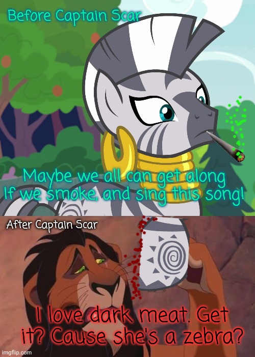 Before Captain Scar Maybe we all can get along
If we smoke, and sing this song! After Captain Scar I love dark meat. Get it? Cause she's a z | image tagged in concerned zecora mlp,scar lion king | made w/ Imgflip meme maker