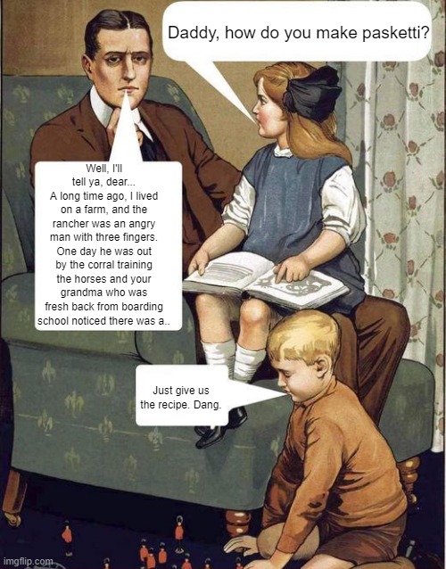 I forgot the question | Daddy, how do you make pasketti? Well, I'll tell ya, dear...
A long time ago, I lived on a farm, and the rancher was an angry man with three fingers.
One day he was out by the corral training the horses and your grandma who was fresh back from boarding school noticed there was a.. Just give us the recipe. Dang. | image tagged in dad legend | made w/ Imgflip meme maker