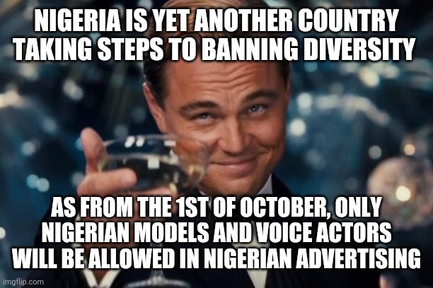 This is on top of already strict citizenship limitations | NIGERIA IS YET ANOTHER COUNTRY TAKING STEPS TO BANNING DIVERSITY; AS FROM THE 1ST OF OCTOBER, ONLY NIGERIAN MODELS AND VOICE ACTORS WILL BE ALLOWED IN NIGERIAN ADVERTISING | image tagged in memes,leonardo dicaprio cheers | made w/ Imgflip meme maker