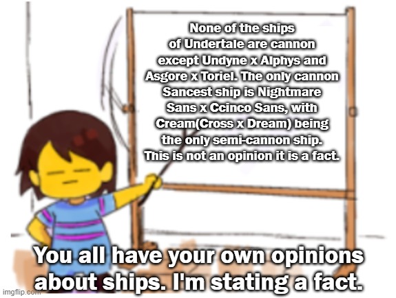 Do not start an arguement about this in the comments. As a mod I'll remove those comments | None of the ships of Undertale are cannon except Undyne x Alphys and Asgore x Toriel. The only cannon Sancest ship is Nightmare Sans x Ccinco Sans, with Cream(Cross x Dream) being the only semi-cannon ship. This is not an opinion it is a fact. You all have your own opinions about ships. I'm stating a fact. | image tagged in frisk sign | made w/ Imgflip meme maker