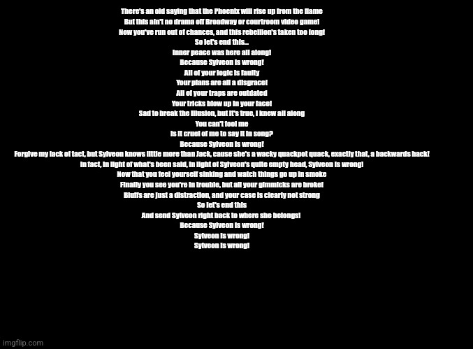 Sylveon is Wrong | There's an old saying that the Phoenix will rise up from the flame
But this ain't no drama off Broadway or courtroom video game!
Now you've run out of chances, and this rebellion's taken too long!
So let's end this...
Inner peace was here all along!
Because Sylveon is wrong!
All of your logic is faulty
Your plans are all a disgrace!
All of your traps are outdated
Your tricks blow up in your face!
Sad to break the illusion, but it's true, I knew all along
You can't fool me
Is it cruel of me to say it in song?
Because Sylveon is wrong!
Forgive my lack of tact, but Sylveon knows little more than Jack, cause she's a wacky quackpot quack, exactly that, a backwards hack!
In fact, in light of what's been said, in light of Sylveon's quite empty head, Sylveon is wrong!
Now that you feel yourself sinking and watch things go up in smoke
Finally you see you're in trouble, but all your gimmicks are broke!
Bluffs are just a distraction, and your case is clearly not strong
So let's end this
And send Sylveon right back to where she belongs! 
Because Sylveon is wrong!
Sylveon is wrong!
Sylveon is wrong! | image tagged in blank black | made w/ Imgflip meme maker