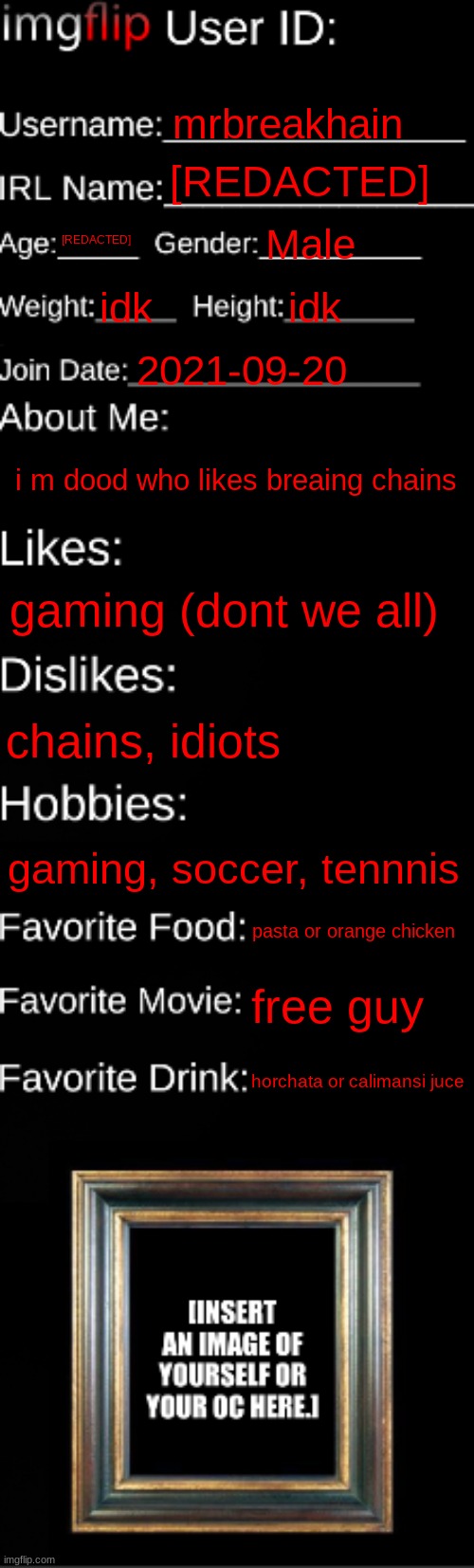 i dont want to reveal my age nor name for privacy | mrbreakhain; [REDACTED]; [REDACTED]; Male; idk; idk; 2021-09-20; i m dood who likes breaing chains; gaming (dont we all); chains, idiots; gaming, soccer, tennnis; pasta or orange chicken; free guy; horchata or calimansi juce | image tagged in imgflip id card | made w/ Imgflip meme maker