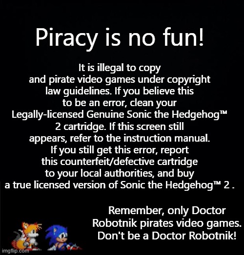 Sonic 2 AP (Anti-Piracy) screen | Piracy is no fun! It is illegal to copy and pirate video games under copyright law guidelines. If you believe this to be an error, clean your Legally-licensed Genuine Sonic the Hedgehog™ 2 cartridge. If this screen still appears, refer to the instruction manual. If you still get this error, report this counterfeit/defective cartridge to your local authorities, and buy a true licensed version of Sonic the Hedgehog™ 2 . Remember, only Doctor Robotnik pirates video games. Don't be a Doctor Robotnik! | image tagged in black background | made w/ Imgflip meme maker