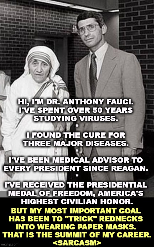 Mother Teresa and Dr. Anthony Fauci, two Superheroes | HI, I'M DR. ANTHONY FAUCI. 
I'VE SPENT OVER 50 YEARS 
STUDYING VIRUSES. 
*
I FOUND THE CURE FOR 
THREE MAJOR DISEASES. 
*
I'VE BEEN MEDICAL ADVISOR TO 
EVERY PRESIDENT SINCE REAGAN. 
*
I'VE RECEIVED THE PRESIDENTIAL 
MEDAL OF FREEDOM, AMERICA'S 
HIGHEST CIVILIAN HONOR. BUT MY MOST IMPORTANT GOAL 
HAS BEEN TO "TRICK" REDNECKS 
INTO WEARING PAPER MASKS. 
THAT IS THE SUMMIT OF MY CAREER.
<SARCASM> | image tagged in mother teresa and dr anthony fauci two superheroes,dr fauci,smart,enemies,loud,idiots | made w/ Imgflip meme maker