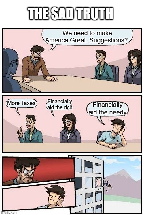 Boardroom Meeting Suggestion | THE SAD TRUTH; We need to make America Great. Suggestions? Financially aid the rich; More Taxes; Financially aid the needy | image tagged in memes,boardroom meeting suggestion | made w/ Imgflip meme maker