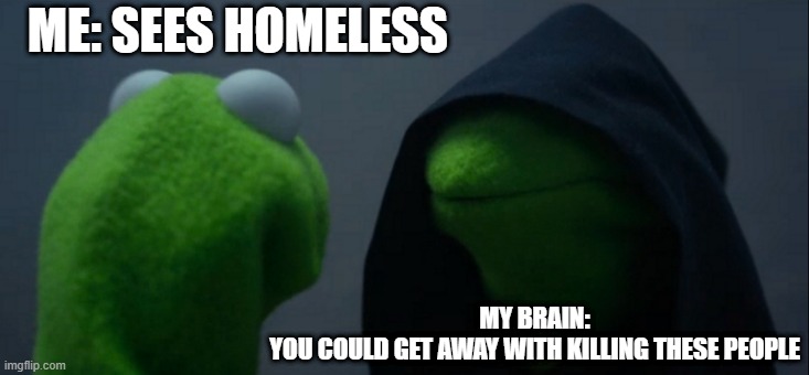 Evil Kermit | ME: SEES HOMELESS; MY BRAIN:
YOU COULD GET AWAY WITH KILLING THESE PEOPLE | image tagged in memes,evil kermit | made w/ Imgflip meme maker