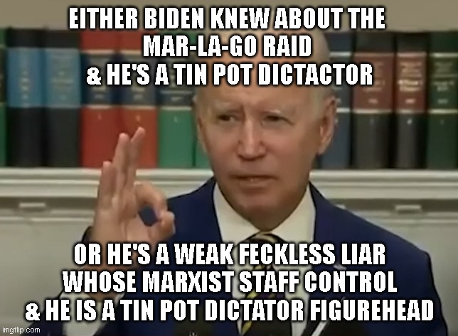 EITHER BIDEN KNEW ABOUT THE 
MAR-LA-GO RAID 
& HE'S A TIN POT DICTACTOR; OR HE'S A WEAK FECKLESS LIAR
WHOSE MARXIST STAFF CONTROL
& HE IS A TIN POT DICTATOR FIGUREHEAD | made w/ Imgflip meme maker