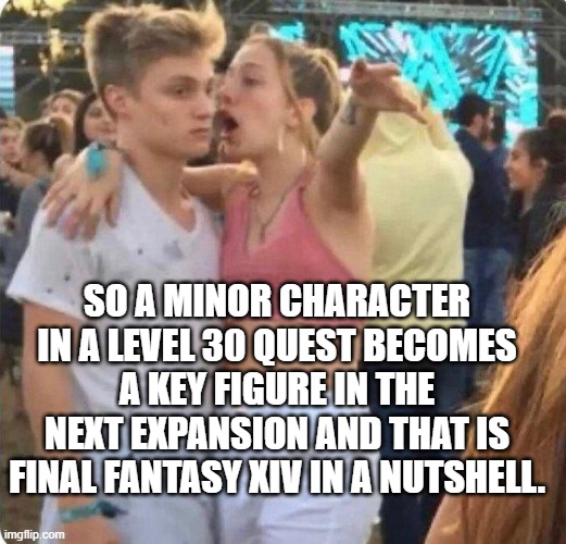 Girlspaining | SO A MINOR CHARACTER IN A LEVEL 30 QUEST BECOMES A KEY FIGURE IN THE NEXT EXPANSION AND THAT IS FINAL FANTASY XIV IN A NUTSHELL. | image tagged in girlspaining,final fantasy | made w/ Imgflip meme maker