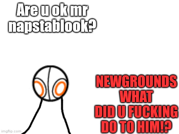 Blank White Template | Are u ok mr napstablook? NEWGROUNDS WHAT DID U FUCKING DO TO HIM!? | image tagged in blank white template | made w/ Imgflip meme maker