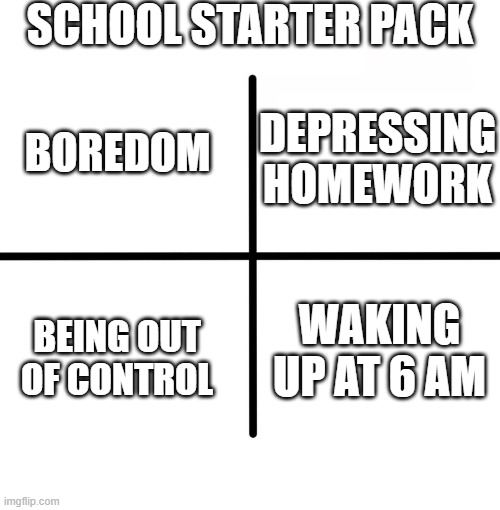 I also have school. | SCHOOL STARTER PACK; DEPRESSING HOMEWORK; BOREDOM; WAKING UP AT 6 AM; BEING OUT OF CONTROL | image tagged in memes,blank starter pack,school | made w/ Imgflip meme maker