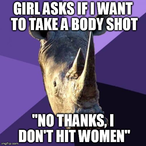 Sexually Oblivious Rhino Meme | GIRL ASKS IF I WANT TO TAKE A BODY SHOT "NO THANKS, I DON'T HIT WOMEN" | image tagged in memes,sexually oblivious rhino,AdviceAnimals | made w/ Imgflip meme maker