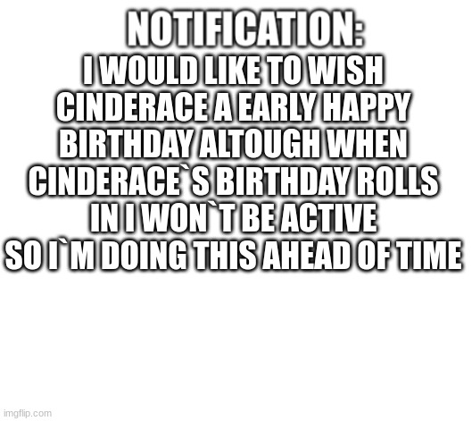 for cinderace | I WOULD LIKE TO WISH CINDERACE A EARLY HAPPY BIRTHDAY ALTOUGH WHEN CINDERACE`S BIRTHDAY ROLLS IN I WON`T BE ACTIVE SO I`M DOING THIS AHEAD OF TIME | image tagged in notification | made w/ Imgflip meme maker