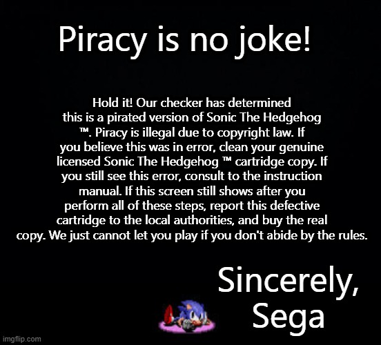 Piracy is no joke! Hold it! Our checker has determined this is a pirated version of Sonic The Hedgehog ™. Piracy is illegal due to copyright law. If you believe this was in error, clean your genuine licensed Sonic The Hedgehog ™ cartridge copy. If you still see this error, consult to the instruction manual. If this screen still shows after you perform all of these steps, report this defective cartridge to the local authorities, and buy the real copy. We just cannot let you play if you don't abide by the rules. Sincerely,
Sega | image tagged in black background | made w/ Imgflip meme maker