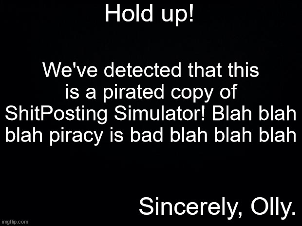 Black background | Hold up! We've detected that this is a pirated copy of ShitPosting Simulator! Blah blah blah piracy is bad blah blah blah; Sincerely, Olly. | image tagged in black background | made w/ Imgflip meme maker