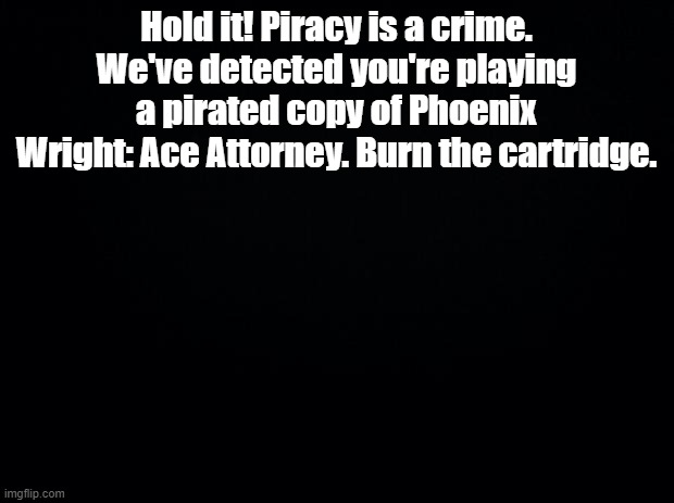 and report the stolen software immediately | Hold it! Piracy is a crime. We've detected you're playing a pirated copy of Phoenix Wright: Ace Attorney. Burn the cartridge. | image tagged in black background,anti piracy,ace attorney | made w/ Imgflip meme maker