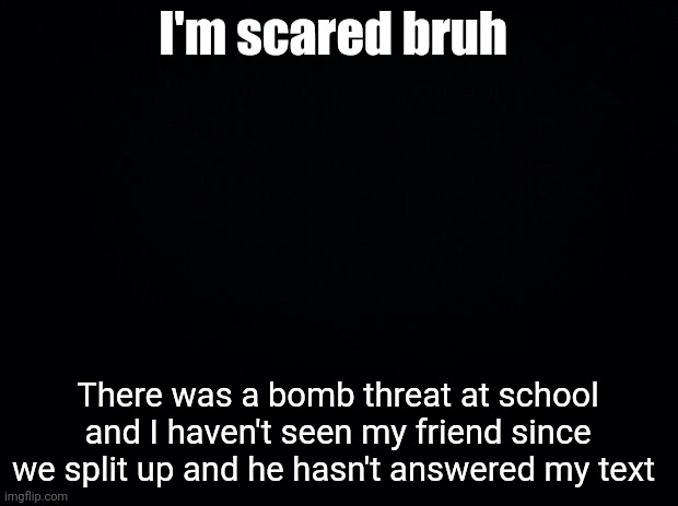 (I'll update in comments ig) | I'm scared bruh; There was a bomb threat at school and I haven't seen my friend since we split up and he hasn't answered my text | image tagged in black background | made w/ Imgflip meme maker