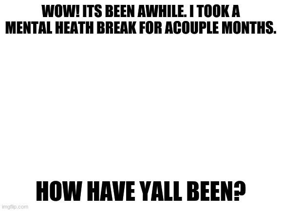 Hey fellow furries ^^ | WOW! ITS BEEN AWHILE. I TOOK A MENTAL HEATH BREAK FOR ACOUPLE MONTHS. HOW HAVE YALL BEEN? | image tagged in blank white template,furry,im back,return of the king,the furry fandom | made w/ Imgflip meme maker