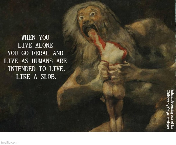 Messy Eater | WHEN YOU LIVE ALONE
YOU GO FERAL AND
LIVE AS HUMANS ARE
 INTENDED TO LIVE.
 LIKE A SLOB. Saturn Devouring one of his
Children by Goya: minkpen | image tagged in art memes,living alone,solitary | made w/ Imgflip meme maker