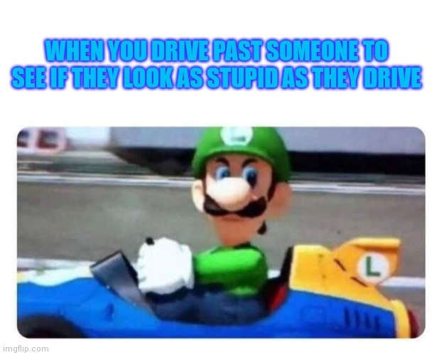 It's a me!! | WHEN YOU DRIVE PAST SOMEONE TO SEE IF THEY LOOK AS STUPID AS THEY DRIVE | image tagged in blank white template | made w/ Imgflip meme maker
