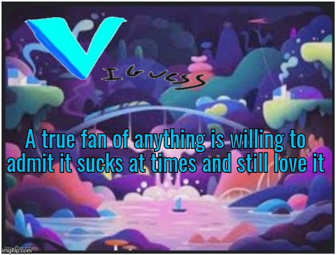 Think about that for a second | A true fan of anything is willing to admit it sucks at times and still love it | image tagged in v_iguess temp | made w/ Imgflip meme maker