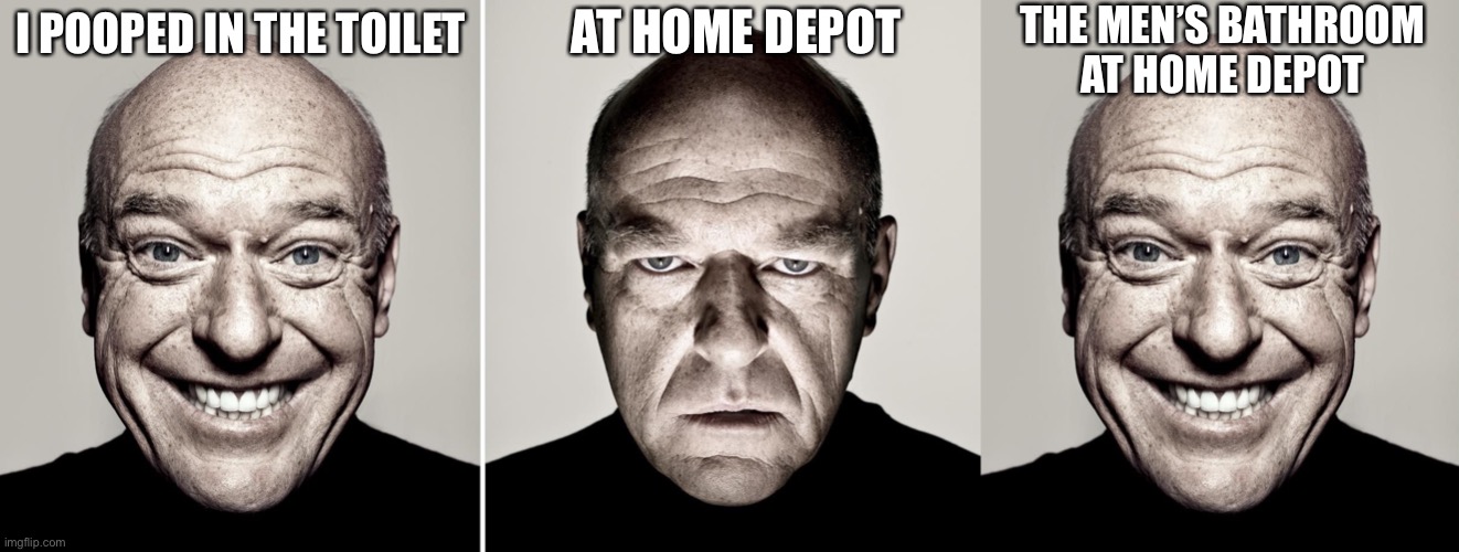 THE MEN’S BATHROOM
AT HOME DEPOT; AT HOME DEPOT; I POOPED IN THE TOILET | image tagged in dean norris's reaction | made w/ Imgflip meme maker
