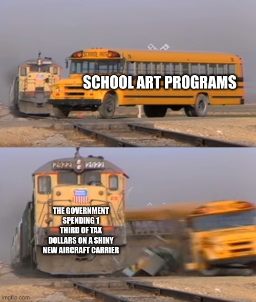 Tax dollars | SCHOOL ART PROGRAMS; THE GOVERNMENT SPENDING 1 THIRD OF TAX DOLLARS ON A SHINY NEW AIRCRAFT CARRIER | image tagged in a train hitting a school bus | made w/ Imgflip meme maker