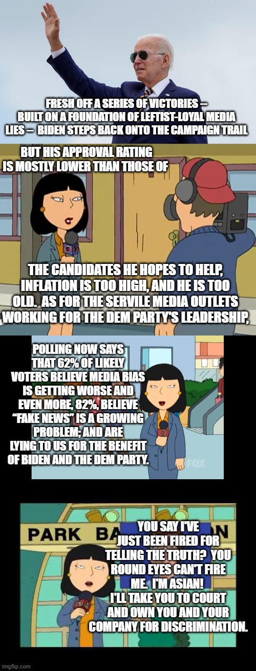 I'd PAY to see an ethnic minority report go after the TRUTH this way on air. | FRESH OFF A SERIES OF VICTORIES -- BUILT ON A FOUNDATION OF LEFTIST-LOYAL MEDIA LIES --  BIDEN STEPS BACK ONTO THE CAMPAIGN TRAIL; BUT HIS APPROVAL RATING IS MOSTLY LOWER THAN THOSE OF; THE CANDIDATES HE HOPES TO HELP, INFLATION IS TOO HIGH, AND HE IS TOO OLD.  AS FOR THE SERVILE MEDIA OUTLETS WORKING FOR THE DEM PARTY'S LEADERSHIP, POLLING NOW SAYS THAT 62% OF LIKELY VOTERS BELIEVE MEDIA BIAS IS GETTING WORSE AND EVEN MORE, 82%, BELIEVE “FAKE NEWS” IS A GROWING PROBLEM; AND ARE LYING TO US FOR THE BENEFIT OF BIDEN AND THE DEM PARTY. YOU SAY I'VE JUST BEEN FIRED FOR TELLING THE TRUTH?  YOU ROUND EYES CAN'T FIRE ME.  I'M ASIAN!  I'LL TAKE YOU TO COURT AND OWN YOU AND YOUR COMPANY FOR DISCRIMINATION. | image tagged in truth | made w/ Imgflip meme maker