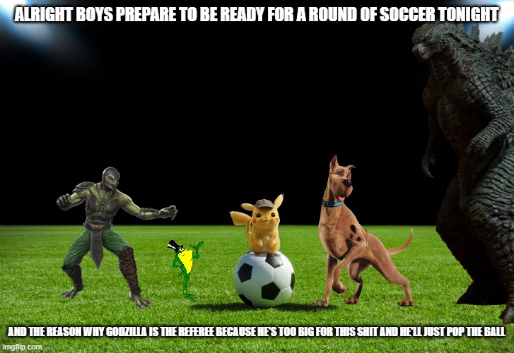 soccer night with the dudes | ALRIGHT BOYS PREPARE TO BE READY FOR A ROUND OF SOCCER TONIGHT; AND THE REASON WHY GODZILLA IS THE REFEREE BECAUSE HE'S TOO BIG FOR THIS SHIT AND HE'LL JUST POP THE BALL | image tagged in warner bros,pokemon,mortal kombat,godzilla | made w/ Imgflip meme maker