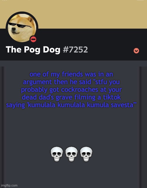 epic doggos epic discord temp | one of my friends was in an argument then he said "stfu you probably got cockroaches at your dead dad's grave filming a tiktok saying 'kumulala kumulala kumula savesta'"; 💀💀💀 | image tagged in epic doggos epic discord temp | made w/ Imgflip meme maker