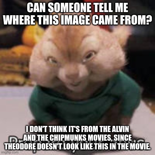 Yes, this is in fact the "Theodore will fu*king ra*e you" picture. | CAN SOMEONE TELL ME WHERE THIS IMAGE CAME FROM? I DON'T THINK IT'S FROM THE ALVIN AND THE CHIPMUNKS MOVIES, SINCE THEODORE DOESN'T LOOK LIKE THIS IN THE MOVIE. | image tagged in memes,funny,lost media,theodore,alvin and the chipmunks,mystery | made w/ Imgflip meme maker