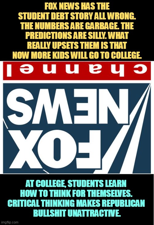 Fox News misreports Student Debt. | FOX NEWS HAS THE STUDENT DEBT STORY ALL WRONG.
THE NUMBERS ARE GARBAGE. THE PREDICTIONS ARE SILLY. WHAT REALLY UPSETS THEM IS THAT NOW MORE KIDS WILL GO TO COLLEGE. AT COLLEGE, STUDENTS LEARN 
HOW TO THINK FOR THEMSELVES. 
CRITICAL THINKING MAKES REPUBLICAN 
BULLSHIT UNATTRACTIVE. | image tagged in fox news,distort,student,debt | made w/ Imgflip meme maker