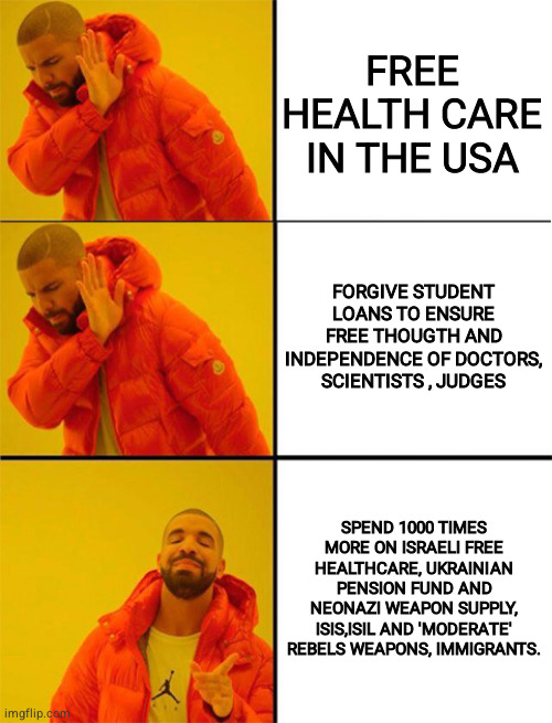 usa | FREE HEALTH CARE IN THE USA; FORGIVE STUDENT LOANS TO ENSURE FREE THOUGTH AND INDEPENDENCE OF DOCTORS, SCIENTISTS , JUDGES; SPEND 1000 TIMES MORE ON ISRAELI FREE HEALTHCARE, UKRAINIAN PENSION FUND AND NEONAZI WEAPON SUPPLY, ISIS,ISIL AND 'MODERATE' REBELS WEAPONS, IMMIGRANTS. | image tagged in drake meme 3 panels | made w/ Imgflip meme maker