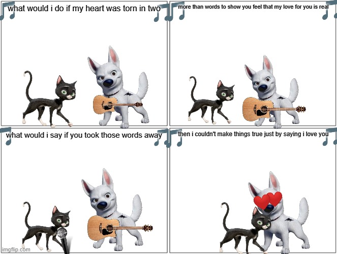if bolt can sing part 2 | more than words to show you feel that my love for you is real; what would i do if my heart was torn in two; then i couldn't make things true just by saying i love you; what would i say if you took those words away | image tagged in memes,blank comic panel 2x2,dogs,cats,love | made w/ Imgflip meme maker