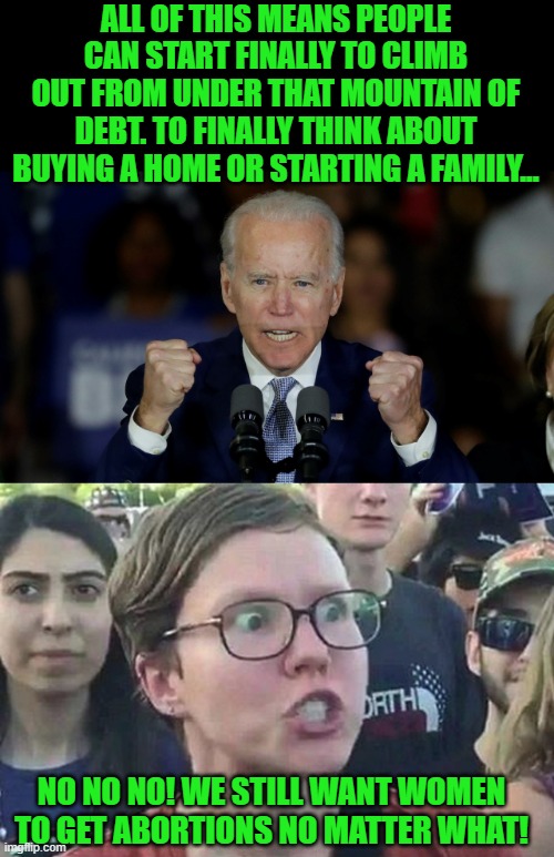 Start a family? Damn Joe, what decade do you think this is? | ALL OF THIS MEANS PEOPLE CAN START FINALLY TO CLIMB OUT FROM UNDER THAT MOUNTAIN OF DEBT. TO FINALLY THINK ABOUT BUYING A HOME OR STARTING A FAMILY... NO NO NO! WE STILL WANT WOMEN TO GET ABORTIONS NO MATTER WHAT! | image tagged in angry joe biden,triggered liberal | made w/ Imgflip meme maker