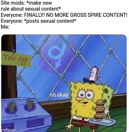 Just chilling in my corner.... | Site mods: *make new rule about sexual content*
Everyone: FINALLY! NO MORE GROSS SPIRE CONTENT!
Everyone: *posts sexual content*
Me: | image tagged in oh okay spongebob | made w/ Imgflip meme maker