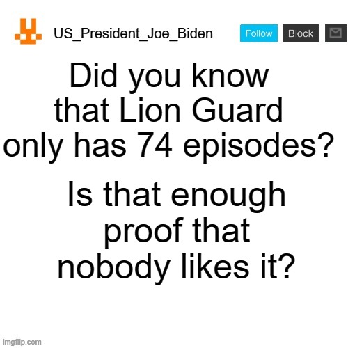 Billions of people hate the show? How many billion? To be specific, 7 billion people hate the show. | Did you know that Lion Guard only has 74 episodes? Is that enough proof that nobody likes it? | image tagged in us_president_joe_biden announcement template with new bunny icon,memes,president_joe_biden,the lion guard | made w/ Imgflip meme maker
