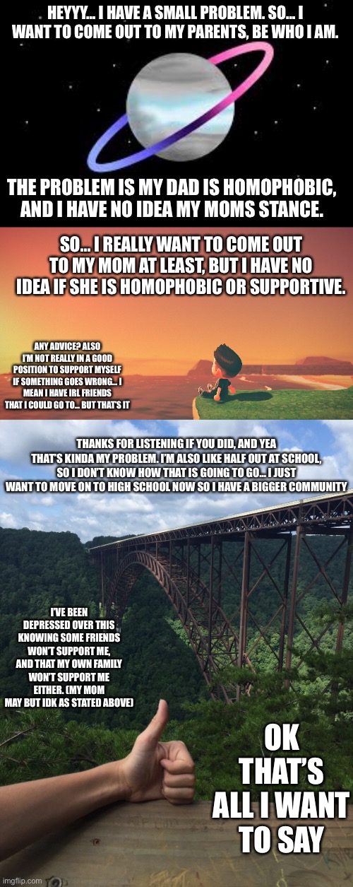 Please help | HEYYY… I HAVE A SMALL PROBLEM. SO… I WANT TO COME OUT TO MY PARENTS, BE WHO I AM. THE PROBLEM IS MY DAD IS HOMOPHOBIC, AND I HAVE NO IDEA MY MOMS STANCE. SO… I REALLY WANT TO COME OUT TO MY MOM AT LEAST, BUT I HAVE NO IDEA IF SHE IS HOMOPHOBIC OR SUPPORTIVE. ANY ADVICE? ALSO I’M NOT REALLY IN A GOOD POSITION TO SUPPORT MYSELF IF SOMETHING GOES WRONG… I MEAN I HAVE IRL FRIENDS THAT I COULD GO TO… BUT THAT’S IT; THANKS FOR LISTENING IF YOU DID, AND YEA THAT’S KINDA MY PROBLEM. I’M ALSO LIKE HALF OUT AT SCHOOL, SO I DON’T KNOW HOW THAT IS GOING TO GO… I JUST WANT TO MOVE ON TO HIGH SCHOOL NOW SO I HAVE A BIGGER COMMUNITY; I’VE BEEN DEPRESSED OVER THIS KNOWING SOME FRIENDS WON’T SUPPORT ME, AND THAT MY OWN FAMILY WON’T SUPPORT ME EITHER. (MY MOM MAY BUT IDK AS STATED ABOVE); OK THAT’S ALL I WANT TO SAY | image tagged in omnidemiflag q-bert announcement,help me,please,oh wow are you actually reading these tags,this is a tough,time in life for me | made w/ Imgflip meme maker