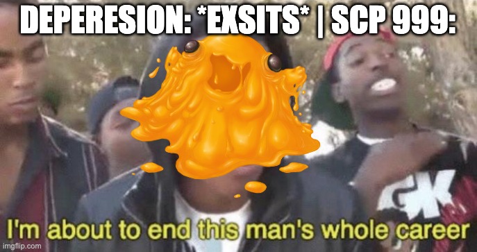 depresion will be outta job | DEPERESION: *EXSITS* | SCP 999: | image tagged in i m about to end this man s whole career | made w/ Imgflip meme maker