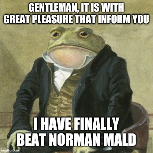 Gentlemen, it is with great pleasure to inform you that | GENTLEMAN, IT IS WITH GREAT PLEASURE THAT INFORM YOU; I HAVE FINALLY BEAT NORMAN MALD | image tagged in gentlemen it is with great pleasure to inform you that,PunishingGrayRaven | made w/ Imgflip meme maker