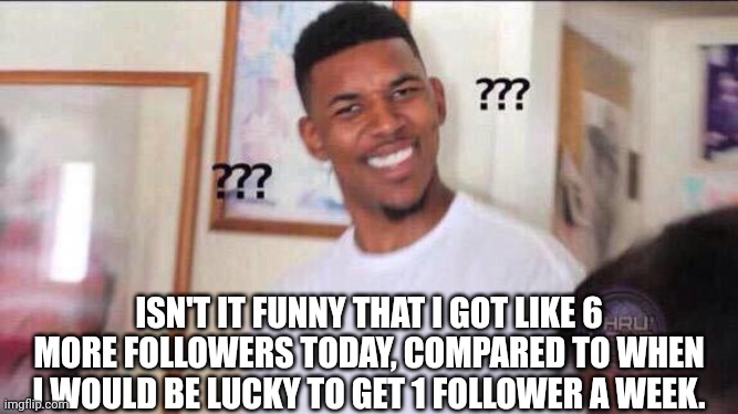 Black guy confused | ISN'T IT FUNNY THAT I GOT LIKE 6 MORE FOLLOWERS TODAY, COMPARED TO WHEN I WOULD BE LUCKY TO GET 1 FOLLOWER A WEEK. | image tagged in black guy confused | made w/ Imgflip meme maker