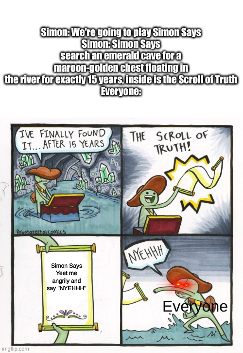 Scroll of Simon Says | Simon: We're going to play Simon Says
Simon: Simon Says search an emerald cave for a maroon-golden chest floating in the river for exactly 15 years, inside is the Scroll of Truth
Everyone:; Simon Says
Yeet me angrily and say "NYEHHH"; Everyone | image tagged in memes,the scroll of truth | made w/ Imgflip meme maker
